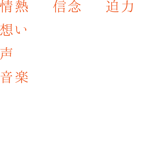 情熱を、信念を、迫力を。想いを、声にのせて。声を、音楽にのせて。音楽が、誰かの背中を、そっと押せるように。