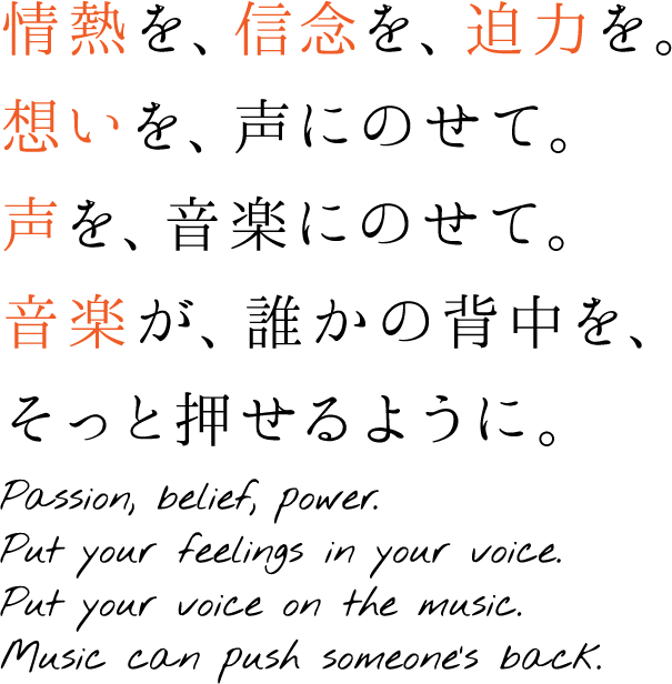 情熱を、信念を、迫力を。想いを、声にのせて。声を、音楽にのせて。音楽が、誰かの背中を、そっと押せるように。